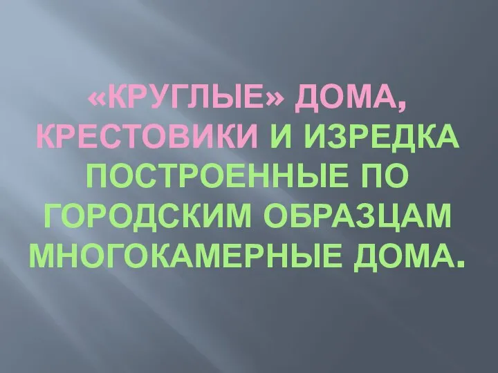 «КРУГЛЫЕ» ДОМА, КРЕСТОВИКИ И ИЗРЕДКА ПОСТРОЕННЫЕ ПО ГОРОДСКИМ ОБРАЗЦАМ МНОГОКАМЕРНЫЕ ДОМА.