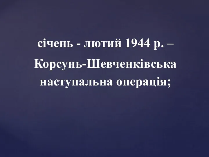 січень - лютий 1944 р. – Корсунь-Шевченківська наступальна операція;