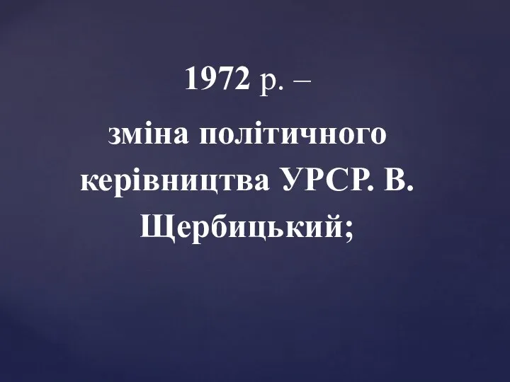 1972 р. – зміна політичного керівництва УРСР. В.Щербицький;