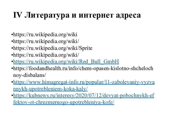 IV Литература и интернет адреса https://ru.wikipedia.org/wiki https://ru.wikipedia.org/wiki/ https://ru.wikipedia.org/wiki/Sprite https://ru.wikipedia.org/wiki/ https://ru.wikipedia.org/wiki/Red_Bull_GmbH https://foodandhealth.ru/info/chem-opasen-kislotno-shchelochnoy-disbalans/ https://www.himagregat-info.ru/popular/11-zabolevaniy-vyzvannykh-upotrebleniem-koka-kaly/ https://kubnews.ru/interesy/2020/07/12/devyat-pobochnykh-effektov-ot-chrezmernogo-upotrebleniya-kofe/