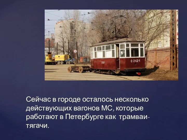 Сейчас в городе осталось несколько действующих вагонов МС, которые работают в Петербурге как трамваи-тягачи.