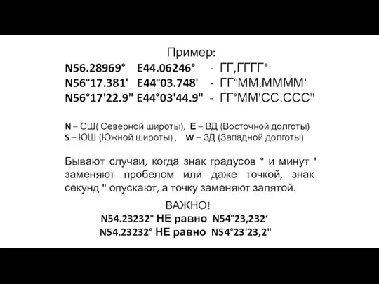 Пример: N56.28969° E44.06246° - ГГ,ГГГГ° N56°17.381' E44°03.748' - ГГ°ММ.ММММ' N56°17'22.9" E44°03'44.9" -