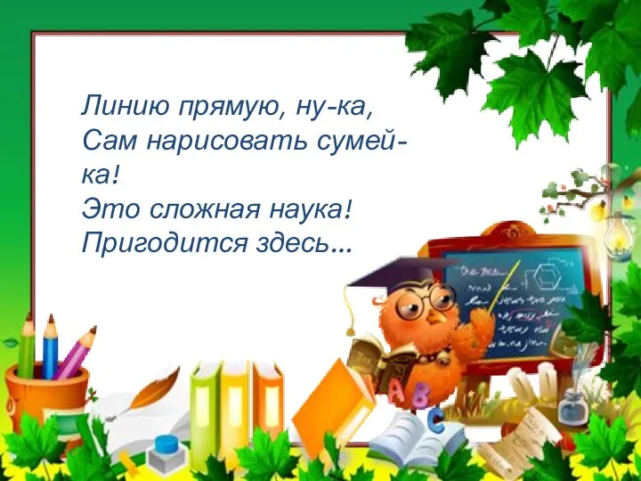 Линию прямую, ну-ка, Сам нарисовать сумей-ка! Это сложная наука! Пригодится здесь…