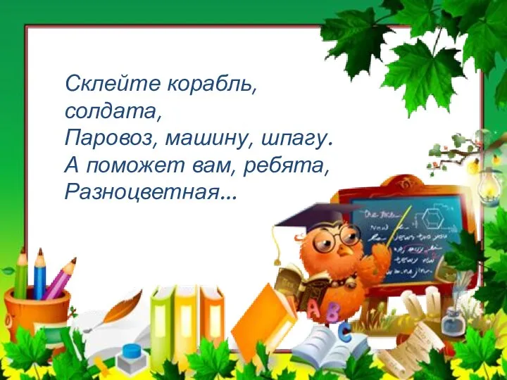 Склейте корабль, солдата, Паровоз, машину, шпагу. А поможет вам, ребята, Разноцветная…