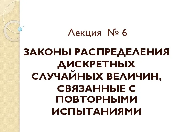 Лекция № 6 ЗАКОНЫ РАСПРЕДЕЛЕНИЯ ДИСКРЕТНЫХ СЛУЧАЙНЫХ ВЕЛИЧИН, СВЯЗАННЫЕ С ПОВТОРНЫМИ ИСПЫТАНИЯМИ