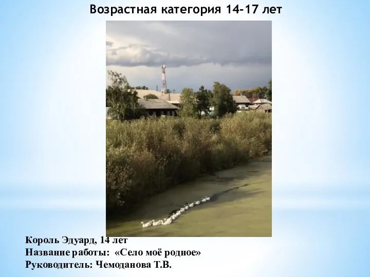 Король Эдуард, 14 лет Название работы: «Село моё родное» Руководитель: Чемоданова Т.В. Возрастная категория 14-17 лет