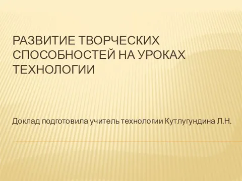 РАЗВИТИЕ ТВОРЧЕСКИХ СПОСОБНОСТЕЙ НА УРОКАХ ТЕХНОЛОГИИ Доклад подготовила учитель технологии Кутлугундина Л.Н.